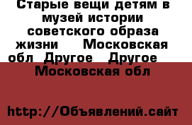 Старые вещи детям в музей истории советского образа жизни.  - Московская обл. Другое » Другое   . Московская обл.